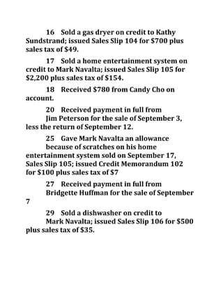 16 Sold a gas dryer on credit to Kathy
Sundstrand; issued Sales Slip 104 for $700 plus
sales tax of $49.
17 Sold a home entertainment system on
credit to Mark Navalta; issued Sales Slip 105 for
$2,200 plus sales tax of $154.
18 Received $780 from Candy Cho on
account.
20 Received payment in full from
Jim Peterson for the sale of September 3,
less the return of September 12.
25 Gave Mark Navalta an allowance
because of scratches on his home
entertainment system sold on September 17,
Sales Slip 105; issued Credit Memorandum 102
for $100 plus sales tax of $7
27 Received payment in full from
Bridgette Huffman for the sale of September
7
29 Sold a dishwasher on credit to
Mark Navalta; issued Sales Slip 106 for $500
plus sales tax of $35.
 