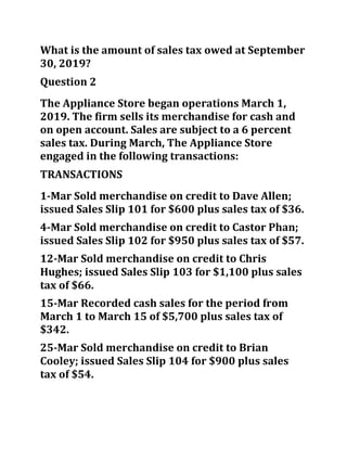 What is the amount of sales tax owed at September
30, 2019?
Question 2
The Appliance Store began operations March 1,
2019. The firm sells its merchandise for cash and
on open account. Sales are subject to a 6 percent
sales tax. During March, The Appliance Store
engaged in the following transactions:
TRANSACTIONS
1-Mar Sold merchandise on credit to Dave Allen;
issued Sales Slip 101 for $600 plus sales tax of $36.
4-Mar Sold merchandise on credit to Castor Phan;
issued Sales Slip 102 for $950 plus sales tax of $57.
12-Mar Sold merchandise on credit to Chris
Hughes; issued Sales Slip 103 for $1,100 plus sales
tax of $66.
15-Mar Recorded cash sales for the period from
March 1 to March 15 of $5,700 plus sales tax of
$342.
25-Mar Sold merchandise on credit to Brian
Cooley; issued Sales Slip 104 for $900 plus sales
tax of $54.
 