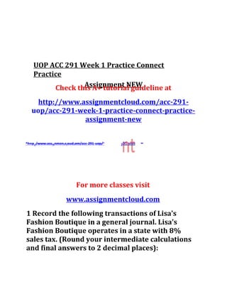 UOP ACC 291 Week 1 Practice Connect
Practice
Assignment NEWCheck this A+ tutorial guideline at
http://www.assignmentcloud.com/acc-291-
uop/acc-291-week-1-practice-connect-practice-
assignment-new
-2
For more classes visit
www.assignmentcloud.com
1 Record the following transactions of Lisa's
Fashion Boutique in a general journal. Lisa's
Fashion Boutique operates in a state with 8%
sales tax. (Round your intermediate calculations
and final answers to 2 decimal places):
 