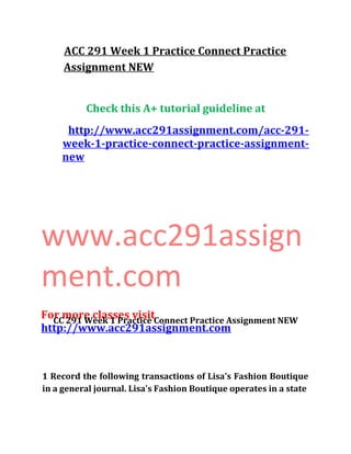 ACC 291 Week 1 Practice Connect Practice
Assignment NEW
Check this A+ tutorial guideline at
http://www.acc291assignment.com/acc-291-
week-1-practice-connect-practice-assignment-
new
www.acc291assign
ment.com
For more classes visit
http://www.acc291assignment.com
CC 291 Week 1 Practice Connect Practice Assignment NEW
1 Record the following transactions of Lisa's Fashion Boutique
in a general journal. Lisa's Fashion Boutique operates in a state
 