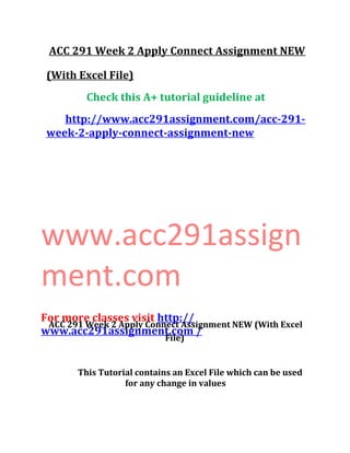 ACC 291 Week 2 Apply Connect Assignment NEW
(With Excel File)
Check this A+ tutorial guideline at
http://www.acc291assignment.com/acc-291-
week-2-apply-connect-assignment-new
www.acc291assign
ment.com
For more classes visit http://
www.acc291assignment.com /
ACC 291 Week 2 Apply Connect Assignment NEW (With Excel
File)
This Tutorial contains an Excel File which can be used
for any change in values
 