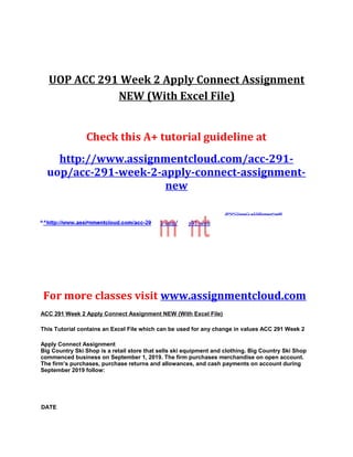 UOP ACC 291 Week 2 Apply Connect Assignment
NEW (With Excel File)
Check this A+ tutorial guideline at
http://www.assignmentcloud.com/acc-291-
uop/acc-291-week-2-apply-connect-assignment-
new
2
For more classes visit www.assignmentcloud.com
ACC 291 Week 2 Apply Connect Assignment NEW (With Excel File)
This Tutorial contains an Excel File which can be used for any change in values ACC 291 Week 2
Apply Connect Assignment
Big Country Ski Shop is a retail store that sells ski equipment and clothing. Big Country Ski Shop
commenced business on September 1, 2019. The firm purchases merchandise on open account.
The firm’s purchases, purchase returns and allowances, and cash payments on account during
September 2019 follow:
DATE
 