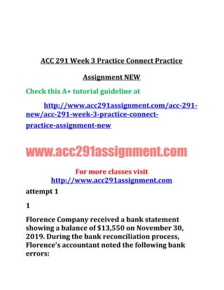 ACC 291 Week 3 Practice Connect Practice
Assignment NEW
Check this A+ tutorial guideline at
http://www.acc291assignment.com/acc-291-
new/acc-291-week-3-practice-connect-
practice-assignment-new
www.acc291assignment.com
For more classes visit
http://www.acc291assignment.com
attempt 1
1
Florence Company received a bank statement
showing a balance of $13,550 on November 30,
2019. During the bank reconciliation process,
Florence's accountant noted the following bank
errors:
 