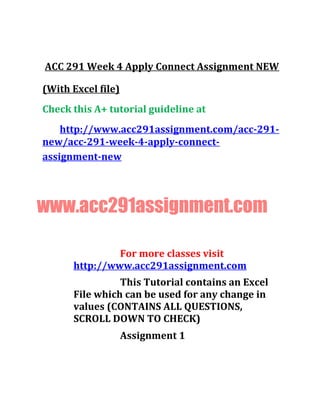 ACC 291 Week 4 Apply Connect Assignment NEW
(With Excel file)
Check this A+ tutorial guideline at
http://www.acc291assignment.com/acc-291-
new/acc-291-week-4-apply-connect-
assignment-new
www.acc291assignment.com
For more classes visit
http://www.acc291assignment.com
This Tutorial contains an Excel
File which can be used for any change in
values (CONTAINS ALL QUESTIONS,
SCROLL DOWN TO CHECK)
Assignment 1
 