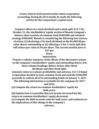 review what he had learned earlier about corporation
accounting. During the first month, he made the following
entries for the corporation's capital stock.
Compare effects of a stock dividend and a stock split. E11-7 On
October 31, the stockholders' equity section of Manolo Company's
balance sheet consists of common stock $648,000 and retained
earnings $400,000. Manolo is considering the following two courses
of action: (1) declaring a 5% stock dividend on the 81,000 $8 par
value shares outstanding or (2) effecting a 2-for-1 stock split that
will reduce par value to $4 per share. The current market price is
$17 per
share.
Instructions
Prepare a tabular summary of the effects of the alternative actions
on the company's stockholders' equity and outstanding shares. Use
these column headings: Before Action, After Stock
Dividend, and After Stock Split.
Calculate ratios to evaluate profitability and solvency. E11-13 Kojak
Corporation decided to issue common stock and used the $300,000
proceeds to redeem all of its outstanding bonds on January 1, 2017.
The following information is available for the company for 2017
and 2016.
(a) Compute the return on common stockholders' equity for
both years.
(b) Explain how it is possible that net income increased but the
return on common stockholders' equity decreased.
(c) Compute the debt to assets ratio for both years, and comment on
the implications of this change in the company's
solvency.
 