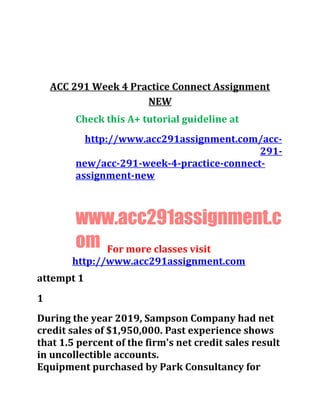 ACC 291 Week 4 Practice Connect Assignment
NEW
Check this A+ tutorial guideline at
http://www.acc291assignment.com/acc-
291-
new/acc-291-week-4-practice-connect-
assignment-new
www.acc291assignment.c
om For more classes visit
http://www.acc291assignment.com
attempt 1
1
During the year 2019, Sampson Company had net
credit sales of $1,950,000. Past experience shows
that 1.5 percent of the firm's net credit sales result
in uncollectible accounts.
Equipment purchased by Park Consultancy for
 