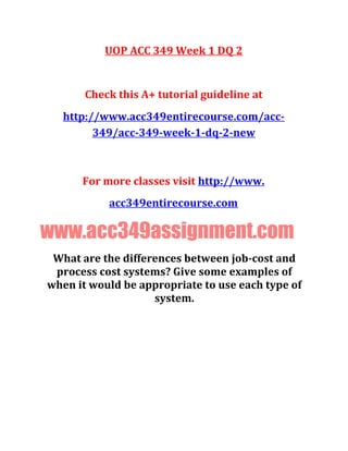 UOP ACC 349 Week 1 DQ 2
Check this A+ tutorial guideline at
http://www.acc349entirecourse.com/acc-
349/acc-349-week-1-dq-2-new
For more classes visit http://www.
acc349entirecourse.com
www.acc349assignment.com
What are the differences between job-cost and
process cost systems? Give some examples of
when it would be appropriate to use each type of
system.
 