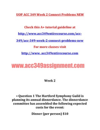 UOP ACC 349 Week 2 Connect Problems NEW
Check this A+ tutorial guideline at
http://www.acc349entirecourse.com/acc-
349/acc-349-week-2-connect-problems-new
For more classes visit
http://www. acc349entirecourse.com
www.acc349assignment.com
Week 2
• Question 1 The Hartford Symphony Guild is
planning its annual dinnerdance. The dinnerdance
committee has assembled the following expected
costs for the event:
Dinner (per person) $10
 