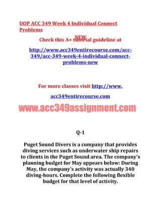 UOP ACC 349 Week 4 Individual Connect
Problems
NEWCheck this A+ tutorial guideline at
http://www.acc349entirecourse.com/acc-
349/acc-349-week-4-individual-connect-
problems-new
For more classes visit http://www.
acc349entirecourse.com
www.acc349assignment.com
Q-1
Puget Sound Divers is a company that provides
diving services such as underwater ship repairs
to clients in the Puget Sound area. The company's
planning budget for May appears below: During
May, the company's activity was actually 340
diving-hours. Complete the following flexible
budget for that level of activity.
 