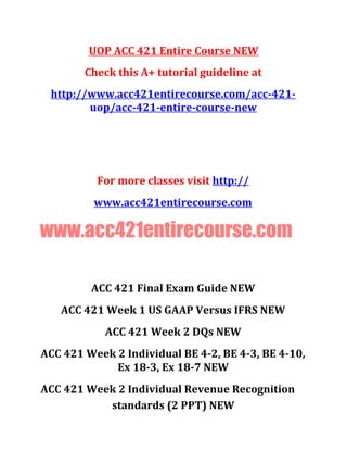 UOP ACC 421 Entire Course NEW
Check this A+ tutorial guideline at
http://www.acc421entirecourse.com/acc-421-
uop/acc-421-entire-course-new
For more classes visit http://
www.acc421entirecourse.com
www.acc421entirecourse.com
ACC 421 Final Exam Guide NEW
ACC 421 Week 1 US GAAP Versus IFRS NEW
ACC 421 Week 2 DQs NEW
ACC 421 Week 2 Individual BE 4-2, BE 4-3, BE 4-10,
Ex 18-3, Ex 18-7 NEW
ACC 421 Week 2 Individual Revenue Recognition
standards (2 PPT) NEW
 