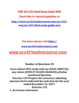 UOP ACC 421 Final Exam Guide NEW
Check this A+ tutorial guideline at
http://www.acc421entirecourse.com/acc-421-
uop/acc-421-final-exam-guide-new
For more classes visit http://
www.acc421entirecourse.com
www.acc421entirecourse.com
Number of Questions 30
Score atleast 90% easily with our EXCEL SHEET for
any values (EVEN IF VALUES CHANGES) of below
mentioned Question
Exercise 129 Prepare the necessary adjusting
journal entries indicated by each item for the year
ended December 31, 2017.
Exercise 132
1. An income statement.
 
