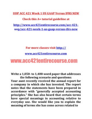 UOP ACC 421 Week 1 US GAAP Versus IFRS NEW
Check this A+ tutorial guideline at
http://www.acc421entirecourse.com/acc-421-
uop/acc-421-week-1-us-gaap-versus-ifrs-new
For more classes visit http://
www.acc421entirecourse.com
www.acc421entirecourse.com
Write a 1,050- to 1,400-word paper that addresses
the following scenario and questions:
Your aunt recently received the annual report for
a company in which she has invested. The report
notes that the statements have been prepared in
accordance with “generally accepted accounting
principles.” She has also heard that certain terms
have special meanings in accounting relative to
everyday use. She would like you to explain the
meaning of terms she has come across related to
 