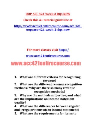 UOP ACC 421 Week 2 DQs NEW
Check this A+ tutorial guideline at
http://www.acc421entirecourse.com/acc-421-
uop/acc-421-week-2-dqs-new
For more classes visit http://
www.acc421entirecourse.com
www.acc421entirecourse.com
1. What are different criteria for recognizing
revenue?
2. What are the different revenue recognition
methods? Why are there so many revenue
recognition methods?
3. Why are the methods subjective, and what
are the implications on income statement
quality?
4. What are the differences between regular
and irregular items on an income statement?
5. What are the requirements for items to
 