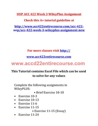 UOP ACC 422 Week 3 WileyPlus Assignment
Check this A+ tutorial guideline at
http://www.acc422entirecourse.com/acc-422-
uop/acc-422-week-3-wileyplus-assignment-new
For more classes visit http://
www.acc422entirecourse.com
www.accd22entirecourse.com
This Tutorial contains Excel File which can be used
to solve for any values
Complete the following assignments in
WileyPLUS:
• Brief Exercise 10-10
• Exercise 10-3
• Exercise 10-13
• Exercise 11-6
• Exercise 11-15
• Exercise 11-15 (Essay)
• Exercise 11-24
 