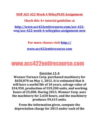 UOP ACC 422 Week 4 WileyPLUS Assignment
Check this A+ tutorial guideline at
http://www.acc422entirecourse.com/acc-422-
uop/acc-422-week-4-wileyplus-assignment-new
For more classes visit http://
www.acc422entirecourse.com
www.acc422entirecourse.com
Exercise 11-4
Wenner Furnace Corp. purchased machinery for
$650,070 on May 1, 2012. It is estimated that it
will have a useful life of 10 years, salvage value of
$34,950, production of 559,200 units, and working
hours of 25,000. During 2013, Wenner Corp. uses
the machinery for 2,650 hours, and the machinery
produces 59,415 units.
From the information given, compute the
depreciation charge for 2013 under each of the
 