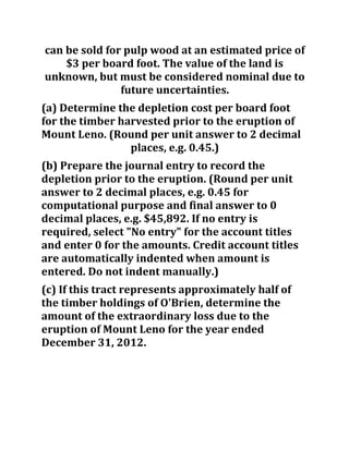 can be sold for pulp wood at an estimated price of
$3 per board foot. The value of the land is
unknown, but must be considered nominal due to
future uncertainties.
(a) Determine the depletion cost per board foot
for the timber harvested prior to the eruption of
Mount Leno. (Round per unit answer to 2 decimal
places, e.g. 0.45.)
(b) Prepare the journal entry to record the
depletion prior to the eruption. (Round per unit
answer to 2 decimal places, e.g. 0.45 for
computational purpose and final answer to 0
decimal places, e.g. $45,892. If no entry is
required, select "No entry" for the account titles
and enter 0 for the amounts. Credit account titles
are automatically indented when amount is
entered. Do not indent manually.)
(c) If this tract represents approximately half of
the timber holdings of O'Brien, determine the
amount of the extraordinary loss due to the
eruption of Mount Leno for the year ended
December 31, 2012.
 