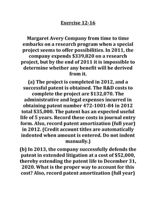 Exercise 12-16
Margaret Avery Company from time to time
embarks on a research program when a special
project seems to offer possibilities. In 2011, the
company expends $339,820 on a research
project, but by the end of 2011 it is impossible to
determine whether any benefit will be derived
from it.
(a) The project is completed in 2012, and a
successful patent is obtained. The R&D costs to
complete the project are $132,070. The
administrative and legal expenses incurred in
obtaining patent number 472-1001-84 in 2012
total $35,000. The patent has an expected useful
life of 5 years. Record these costs in journal entry
form. Also, record patent amortization (full year)
in 2012. (Credit account titles are automatically
indented when amount is entered. Do not indent
manually.)
(b) In 2013, the company successfully defends the
patent in extended litigation at a cost of $52,000,
thereby extending the patent life to December 31,
2020. What is the proper way to account for this
cost? Also, record patent amortization (full year)
 