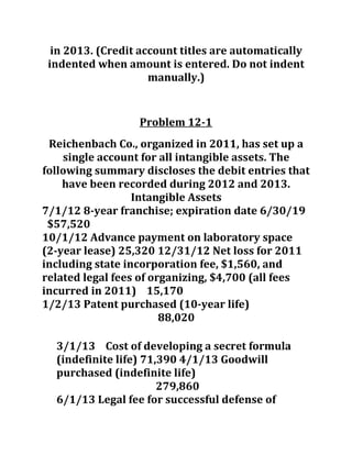 in 2013. (Credit account titles are automatically
indented when amount is entered. Do not indent
manually.)
Problem 12-1
Reichenbach Co., organized in 2011, has set up a
single account for all intangible assets. The
following summary discloses the debit entries that
have been recorded during 2012 and 2013.
Intangible Assets
7/1/12 8-year franchise; expiration date 6/30/19
$57,520
10/1/12 Advance payment on laboratory space
(2-year lease) 25,320 12/31/12 Net loss for 2011
including state incorporation fee, $1,560, and
related legal fees of organizing, $4,700 (all fees
incurred in 2011) 15,170
1/2/13 Patent purchased (10-year life)
88,020
3/1/13 Cost of developing a secret formula
(indefinite life) 71,390 4/1/13 Goodwill
purchased (indefinite life)
279,860
6/1/13 Legal fee for successful defense of
 