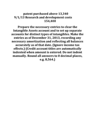 patent purchased above 13,340
9/1/13 Research and development costs
154,400
Prepare the necessary entries to clear the
Intangible Assets account and to set up separate
accounts for distinct types of intangibles. Make the
entries as of December 31, 2013, recording any
necessary amortization and reflecting all balances
accurately as of that date. (Ignore income tax
effects.) (Credit account titles are automatically
indented when amount is entered. Do not indent
manually. Round all answers to 0 decimal places,
e.g. 8,564.)
 