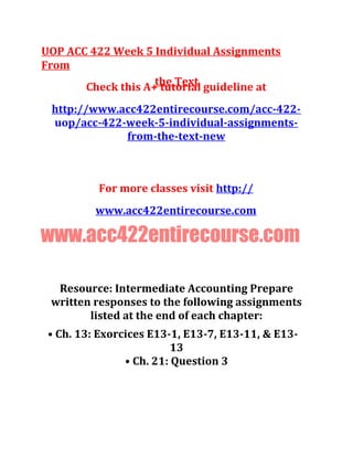 UOP ACC 422 Week 5 Individual Assignments
From
the TextCheck this A+ tutorial guideline at
http://www.acc422entirecourse.com/acc-422-
uop/acc-422-week-5-individual-assignments-
from-the-text-new
For more classes visit http://
www.acc422entirecourse.com
www.acc422entirecourse.com
Resource: Intermediate Accounting Prepare
written responses to the following assignments
listed at the end of each chapter:
• Ch. 13: Exorcices E13-1, E13-7, E13-11, & E13-
13
• Ch. 21: Question 3
 
