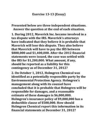 Exercise 13-13 (Essay)
Presented below are three independent situations.
Answer the question at the end of each situation.
1. During 2012, Maverick Inc. became involved in a
tax dispute with the IRS. Maverick's attorneys
have indicated that they believe it is probable that
Maverick will lose this dispute. They also believe
that Maverick will have to pay the IRS between
$800,000 and $1,400,000. After the 2012 financial
statements were issued, the case was settled with
the IRS for $1,200,000. What amount, if any,
should be reported as a liability for this
contingency as of December 31, 2012?
2. On October 1, 2012, Holmgren Chemical was
identified as a potentially responsible party by the
Environmental Protection Agency. Holmgren's
management along with its counsel have
concluded that it is probable that Holmgren will be
responsible for damages, and a reasonable
estimate of these damages is $6,000,000.
Holmgren's insurance policy of $9,000,000 has a
deductible clause of $500,000. How should
Holmgren Chemical report this information in its
financial statements at December 31, 2012?
 