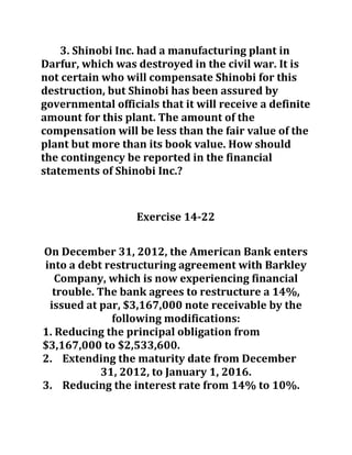 3. Shinobi Inc. had a manufacturing plant in
Darfur, which was destroyed in the civil war. It is
not certain who will compensate Shinobi for this
destruction, but Shinobi has been assured by
governmental officials that it will receive a definite
amount for this plant. The amount of the
compensation will be less than the fair value of the
plant but more than its book value. How should
the contingency be reported in the financial
statements of Shinobi Inc.?
Exercise 14-22
On December 31, 2012, the American Bank enters
into a debt restructuring agreement with Barkley
Company, which is now experiencing financial
trouble. The bank agrees to restructure a 14%,
issued at par, $3,167,000 note receivable by the
following modifications:
1. Reducing the principal obligation from
$3,167,000 to $2,533,600.
2. Extending the maturity date from December
31, 2012, to January 1, 2016.
3. Reducing the interest rate from 14% to 10%.
 