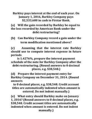 Barkley pays interest at the end of each year. On
January 1, 2016, Barkley Company pays
$2,533,600 in cash to Firstar Bank.
(a) Will the gain recorded by Barkley be equal to
the loss recorded by American Bank under the
debt restructuring?
(b) Can Barkley Company record a gain under the
term modification mentioned above?
(c) Assuming that the interest rate Barkley
should use to compute interest expense in future
periods
is 1.4276%, prepare the interest payment
schedule of the note for Barkley Company after the
debt restructuring. (Round answers to 0 decimal
places, e.g. $38,548.)
(d) Prepare the interest payment entry for
Barkley Company on December 31, 2014. (Round
answers
to 0 decimal places, e.g. $38,548. Credit account
titles are automatically indented when amount is
entered. Do not indent manually.)
(e) What entry should Barkley make on January
1, 2016? (Round answers to 0 decimal places, e.g.
$38,548. Credit account titles are automatically
indented when amount is entered. Do not indent
manually.)
 