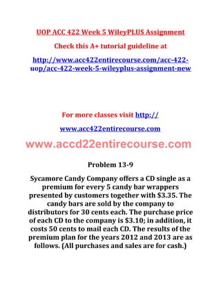 UOP ACC 422 Week 5 WileyPLUS Assignment
Check this A+ tutorial guideline at
http://www.acc422entirecourse.com/acc-422-
uop/acc-422-week-5-wileyplus-assignment-new
For more classes visit http://
www.acc422entirecourse.com
www.accd22entirecourse.com
Problem 13-9
Sycamore Candy Company offers a CD single as a
premium for every 5 candy bar wrappers
presented by customers together with $3.35. The
candy bars are sold by the company to
distributors for 30 cents each. The purchase price
of each CD to the company is $3.10; in addition, it
costs 50 cents to mail each CD. The results of the
premium plan for the years 2012 and 2013 are as
follows. (All purchases and sales are for cash.)
 