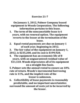 Exercise 21-7
On January 1, 2012, Palmer Company leased
equipment to Woods Corporation. The following
information pertains to this lease.
1. The term of the noncancelable lease is 6
years, with no renewal option. The equipment
reverts to the lessor at the termination of the
lease.
2. Equal rental payments are due on January 1
of each year, beginning in 2012.
3. The fair value of the equipment on January 1,
2012, is $235,200, and its cost is $199,920.
4. The equipment has an economic life of 8
years, with an unguaranteed residual value of
$11,510. Woods depreciates all of its equipment
on a straight-line basis.
5. Palmer sets the annual rental to ensure an 10%
rate of return. Woods's incremental borrowing
rate is 11%, and the implicit rate of the
lessor is unknown.
6. Collectibility of lease payments is reasonably
predictable, and no important uncertainties
surround the amount of costs yet to be incurred by
the lessor.
 