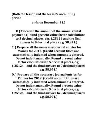 (Both the lessor and the lessee's accounting
period
ends on December 31.)
B.) Calculate the amount of the annual rental
payment. (Round present value factor calculations
to 5 decimal places, e.g. 1.25124 and the final
answer to 0 decimal places e.g. 58,971.)
C. ) Prepare all the necessary journal entries for
Woods for 2012. (Credit account titles are
automatically indented when amount is entered.
Do not indent manually. Round present value
factor calculations to 5 decimal places, e.g.
1.25124 and the final answer to 0 decimal places
e.g. 58,971.)
D. ) Prepare all the necessary journal entries for
Palmer for 2012. (Credit account titles are
automatically indented when amount is entered.
Do not indent manually. Round present value
factor calculations to 5 decimal places, e.g.
1.25124 and the final answer to 0 decimal places
e.g. 58,971.)
 