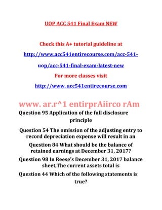 UOP ACC 541 Final Exam NEW
Check this A+ tutorial guideline at
http://www.acc541entirecourse.com/acc-541-
uop/acc-541-final-exam-latest-new
For more classes visit
http://www. acc541entirecourse.com
www. ar.r^1 entirprAiirco rAm
Question 95 Application of the full disclosure
principle
Question 54 The omission of the adjusting entry to
record depreciation expense will result in an
Question 84 What should be the balance of
retained earnings at December 31, 2017?
Question 98 In Reese's December 31, 2017 balance
sheet,The current assets total is
Question 44 Which of the following statements is
true?
 