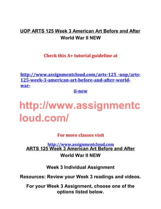 UOP ARTS 125 Week 3 American Art Before and After
World War II NEW
Check this A+ tutorial guideline at
http://www.assignmentcloud.com/arts-125 -uop/arts-
125-week-3-american-art-before-and-after-world-
war-
ii-new
http://www.assignmentc
loud.com/
For more classes visit
http://www.assignmentcloud.com
ARTS 125 Week 3 American Art Before and After
World War II NEW
Week 3 Individual Assignment
Resources: Review your Week 3 readings and videos.
For your Week 3 Assignment, choose one of the
options listed below.
 