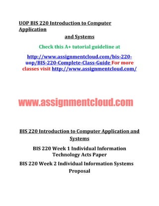 UOP BIS 220 Introduction to Computer
Application
and Systems
Check this A+ tutorial guideline at
http://www.assignmentcloud.com/bis-220-
uop/BIS-220-Complete-Class-Guide For more
classes visit http://www.assignmentcloud.com/
www.assignmentcloud.com
BIS 220 Introduction to Computer Application and
Systems
BIS 220 Week 1 Individual Information
Technology Acts Paper
BIS 220 Week 2 Individual Information Systems
Proposal
 