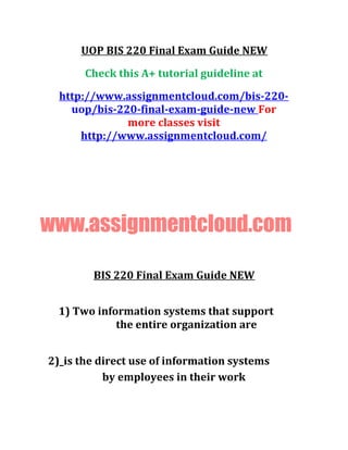 UOP BIS 220 Final Exam Guide NEW
Check this A+ tutorial guideline at
http://www.assignmentcloud.com/bis-220-
uop/bis-220-final-exam-guide-new For
more classes visit
http://www.assignmentcloud.com/
www.assignmentcloud.com
BIS 220 Final Exam Guide NEW
1) Two information systems that support
the entire organization are
2)_is the direct use of information systems
by employees in their work
 