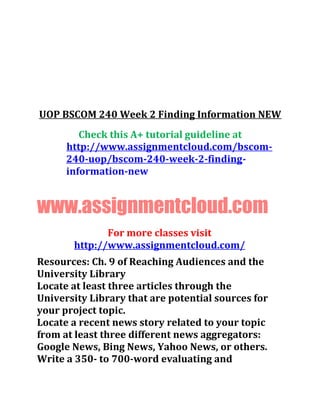 UOP BSCOM 240 Week 2 Finding Information NEW
Check this A+ tutorial guideline at
http://www.assignmentcloud.com/bscom-
240-uop/bscom-240-week-2-finding-
information-new
www.assignmentcloud.com
For more classes visit
http://www.assignmentcloud.com/
Resources: Ch. 9 of Reaching Audiences and the
University Library
Locate at least three articles through the
University Library that are potential sources for
your project topic.
Locate a recent news story related to your topic
from at least three different news aggregators:
Google News, Bing News, Yahoo News, or others.
Write a 350- to 700-word evaluating and
 