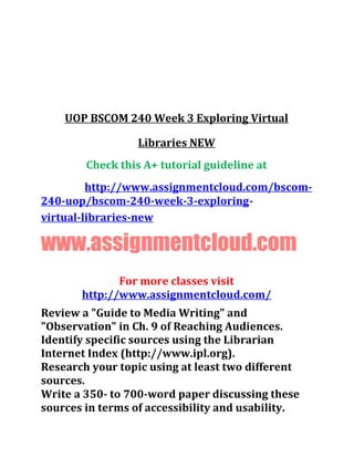 UOP BSCOM 240 Week 3 Exploring Virtual
Libraries NEW
Check this A+ tutorial guideline at
http://www.assignmentcloud.com/bscom-
240-uop/bscom-240-week-3-exploring-
virtual-libraries-new
www.assignmentcloud.com
For more classes visit
http://www.assignmentcloud.com/
Review a "Guide to Media Writing" and
"Observation" in Ch. 9 of Reaching Audiences.
Identify specific sources using the Librarian
Internet Index (http://www.ipl.org).
Research your topic using at least two different
sources.
Write a 350- to 700-word paper discussing these
sources in terms of accessibility and usability.
 