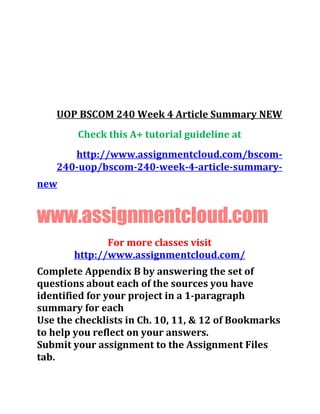 UOP BSCOM 240 Week 4 Article Summary NEW
Check this A+ tutorial guideline at
http://www.assignmentcloud.com/bscom-
240-uop/bscom-240-week-4-article-summary-
new
www.assignmentcloud.com
For more classes visit
http://www.assignmentcloud.com/
Complete Appendix B by answering the set of
questions about each of the sources you have
identified for your project in a 1-paragraph
summary for each
Use the checklists in Ch. 10, 11, & 12 of Bookmarks
to help you reflect on your answers.
Submit your assignment to the Assignment Files
tab.
 