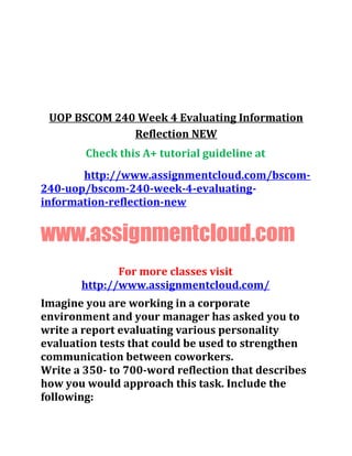 UOP BSCOM 240 Week 4 Evaluating Information
Reflection NEW
Check this A+ tutorial guideline at
http://www.assignmentcloud.com/bscom-
240-uop/bscom-240-week-4-evaluating-
information-reflection-new
www.assignmentcloud.com
For more classes visit
http://www.assignmentcloud.com/
Imagine you are working in a corporate
environment and your manager has asked you to
write a report evaluating various personality
evaluation tests that could be used to strengthen
communication between coworkers.
Write a 350- to 700-word reflection that describes
how you would approach this task. Include the
following:
 