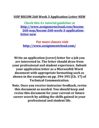 UOP BSCOM 260 Week 3 Application Letter NEW
Check this A+ tutorial guideline at
http://www.assignmentcloud.com/bscom-
260-uop/bscom-260-week-3-application-
letter-new
For more classes visit
http://www.assignmentcloud.com/
Write an application (cover) letter for a job you
are interested in. The letter should draw from
your professional and student experience. Submit
your application letter as a Microsoft® Word
document with appropriate formatting such as
shown in the examples on pp. 394-395 (Ch. 17) of
Technical Communication.
Note. Once you receive instructor feedback, revise
this document as needed. You should keep and
revise this document for your current or future
career search by adding the skills gained in your
professional and student life.
 