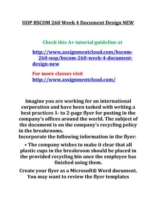 UOP BSCOM 260 Week 4 Document Design NEW
Check this A+ tutorial guideline at
http://www.assignmentcloud.com/bscom-
260-uop/bscom-260-week-4-document-
design-new
For more classes visit
http://www.assignmentcloud.com/
Imagine you are working for an international
corporation and have been tasked with writing a
best practices 1- to 2-page flyer for posting in the
company's offices around the world. The subject of
the document is on the company's recycling policy
in the breakrooms.
Incorporate the following information in the flyer:
• The company wishes to make it clear that all
plastic cups in the breakroom should be placed in
the provided recycling bin once the employee has
finished using them.
Create your flyer as a Microsoft® Word document.
You may want to review the flyer templates
 