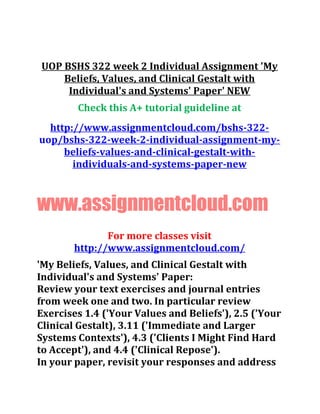 UOP BSHS 322 week 2 Individual Assignment 'My
Beliefs, Values, and Clinical Gestalt with
Individual's and Systems' Paper' NEW
Check this A+ tutorial guideline at
http://www.assignmentcloud.com/bshs-322-
uop/bshs-322-week-2-individual-assignment-my-
beliefs-values-and-clinical-gestalt-with-
individuals-and-systems-paper-new
www.assignmentcloud.com
For more classes visit
http://www.assignmentcloud.com/
'My Beliefs, Values, and Clinical Gestalt with
Individual's and Systems' Paper:
Review your text exercises and journal entries
from week one and two. In particular review
Exercises 1.4 ('Your Values and Beliefs'), 2.5 ('Your
Clinical Gestalt), 3.11 ('Immediate and Larger
Systems Contexts'), 4.3 ('Clients I Might Find Hard
to Accept'), and 4.4 ('Clinical Repose').
In your paper, revisit your responses and address
 