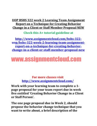 UOP BSHS 322 week 2 Learning Team Assignment
Report on a Technique for Creating Behavior
Change in a Client or Staff Member Proposal NEW
Check this A+ tutorial guideline at
http://www.assignmentcloud.com/bshs-322-
uop/bshs-322-week-2-learning-team-assignment-
report-on-a-technique-for-creating-behavior-
change-in-a-client-or-staff-member-proposal-new
www.assignmentcloud.com
For more classes visit
http://www.assignmentcloud.com/
Work with your learning team to complete a 1-
page proposal for your team report due in week
five entitled 'Creating Behavior Change in a Client
or Staff Person'.
The one page proposal due in Week 2, should
propose the behavior change technique that you
want to write about, a brief description of the
 