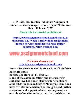 UOP BSHS 322 Week 5 Individual Assignment
Human Service Manager Exercise Paper 'Reinforce.
Refer. Release' NEW
Check this A+ tutorial guideline at
http://www.assignmentcloud.com/bshs-322-
uop/bshs-322-week-5-individual-assignment-
human-service-manager-exercise-paper-
reinforce.-refer.-release-new
www.assignmentcloud.com
For more classes visit
http://www.assignmentcloud.com/
Human Service Manager Exercise Paper 'Reinforce,
Refer, Release':
Review Chapters 10, 11, and 12.
Many of the communication and interviewing
skills that we have been studying for clients are
applicable for Human Service Managers. Clinicians
have to determine when clients might need further
treatment and support, when they may need an
outside referral for other expertise to achieve the
 
