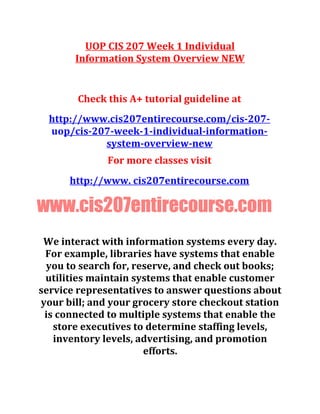 UOP CIS 207 Week 1 Individual
Information System Overview NEW
Check this A+ tutorial guideline at
http://www.cis207entirecourse.com/cis-207-
uop/cis-207-week-1-individual-information-
system-overview-new
For more classes visit
http://www. cis207entirecourse.com
www.cis207entirecourse.com
We interact with information systems every day.
For example, libraries have systems that enable
you to search for, reserve, and check out books;
utilities maintain systems that enable customer
service representatives to answer questions about
your bill; and your grocery store checkout station
is connected to multiple systems that enable the
store executives to determine staffing levels,
inventory levels, advertising, and promotion
efforts.
 