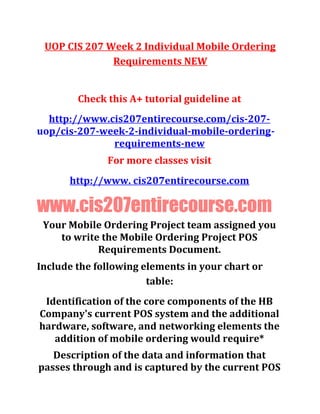 UOP CIS 207 Week 2 Individual Mobile Ordering
Requirements NEW
Check this A+ tutorial guideline at
http://www.cis207entirecourse.com/cis-207-
uop/cis-207-week-2-individual-mobile-ordering-
requirements-new
For more classes visit
http://www. cis207entirecourse.com
www.cis207entirecourse.com
Your Mobile Ordering Project team assigned you
to write the Mobile Ordering Project POS
Requirements Document.
Include the following elements in your chart or
table:
Identification of the core components of the HB
Company's current POS system and the additional
hardware, software, and networking elements the
addition of mobile ordering would require*
Description of the data and information that
passes through and is captured by the current POS
 