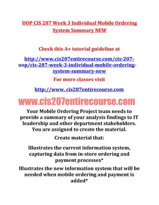 UOP CIS 207 Week 3 Individual Mobile Ordering
System Summary NEW
Check this A+ tutorial guideline at
http://www.cis207entirecourse.com/cis-207-
uop/cis-207-week-3-individual-mobile-ordering-
system-summary-new
For more classes visit
http://www. cis207entirecourse.com
www.cis207entirecourse.com
Your Mobile Ordering Project team needs to
provide a summary of your analysis findings to IT
leadership and other department stakeholders.
You are assigned to create the material.
Create material that:
Illustrates the current information system,
capturing data from in-store ordering and
payment processes*
Illustrates the new information system that will be
needed when mobile ordering and payment is
added*
 