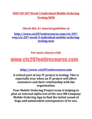 UOP CIS 207 Week 5 Individual Mobile Ordering
Testing NEW
Check this A+ tutorial guideline at
http://www.cis207entirecourse.com/cis-207-
uop/cis-207-week-5-individual-mobile-ordering-
testing-new
For more classes visit
www.cis207entirecourse.com
http://www. cis207entirecourse.com
A critical part of any IT project is testing. This is
especially true when an IT project will affect
customers and their relationship with the
organization.
Your Mobile Ordering Project team is helping to
plan an internal alpha test of the new HB Company
Mobile Ordering App to find the initial round of
bugs and unintended consequences of its use,
 
