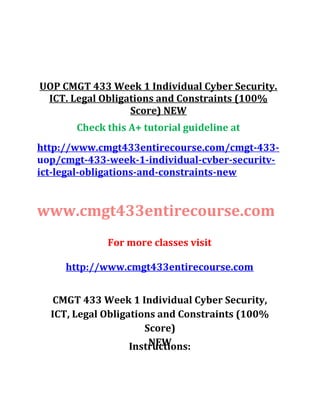 UOP CMGT 433 Week 1 Individual Cyber Security.
ICT. Legal Obligations and Constraints (100%
Score) NEW
Check this A+ tutorial guideline at
http://www.cmgt433entirecourse.com/cmgt-433-
uop/cmgt-433-week-1-individual-cvber-securitv-
ict-legal-obligations-and-constraints-new
www.cmgt433entirecourse.com
For more classes visit
http://www.cmgt433entirecourse.com
CMGT 433 Week 1 Individual Cyber Security,
ICT, Legal Obligations and Constraints (100%
Score)
NEWInstructions:
 