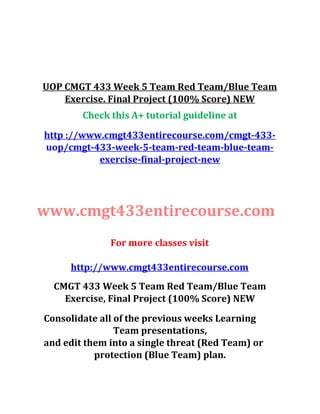 UOP CMGT 433 Week 5 Team Red Team/Blue Team
Exercise. Final Project (100% Score) NEW
Check this A+ tutorial guideline at
http ://www.cmgt433entirecourse.com/cmgt-433-
uop/cmgt-433-week-5-team-red-team-blue-team-
exercise-final-project-new
www.cmgt433entirecourse.com
For more classes visit
http://www.cmgt433entirecourse.com
CMGT 433 Week 5 Team Red Team/Blue Team
Exercise, Final Project (100% Score) NEW
Consolidate all of the previous weeks Learning
Team presentations,
and edit them into a single threat (Red Team) or
protection (Blue Team) plan.
 