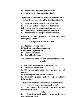 D. Negotiated offer; competitive offer
E. Competitive offer; negotiated offer
Question 6 All else held constant, interest rate
risk will increase when the time to maturity:
A. Increase or the coupon rate increases.
B. Increase or the coupon rate decreases.
C. Decrease and the coupon rate equals zero.
D. Decrease or the coupon rate increases.
E. Decrease or the coupon rate decreases.
Question 7 The process of planning and
managing a firm's
long-term assets is called:
A. Agency cost analysis.
B. Working capital management.
C. Financial depreciation.
D. Capital structure.
E. Capital budgeting.
Question 8 An efficient capital market is one in
which:
A. Securities always offer a positive NPV.
B. Taxes are irrelevant.
C. All investments earn the market rate of
return.
D. Brokerage commissions are zero.
E. Security prices reflect all available
information.
Question 9 Which one of these statements is
correct concerning the cash cycle?
A. Increasing the accounts payable period
increases all cash
cycle.
B. A positive cash cycle is preferable to a
 